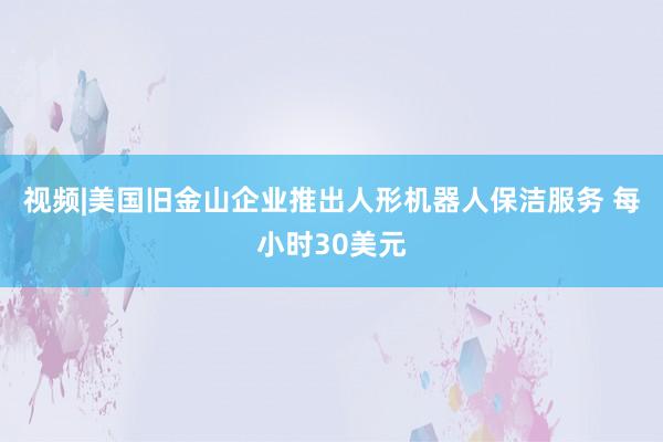 视频|美国旧金山企业推出人形机器人保洁服务 每小时30美元