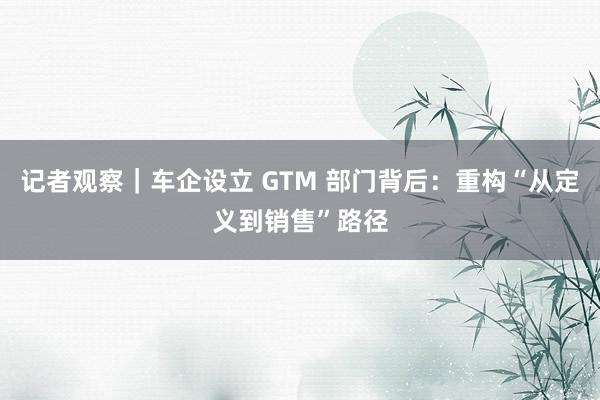 记者观察｜车企设立 GTM 部门背后：重构“从定义到销售”路径