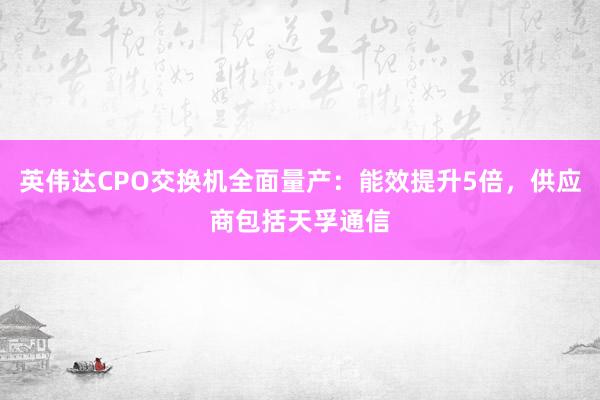 英伟达CPO交换机全面量产：能效提升5倍，供应商包括天孚通信
