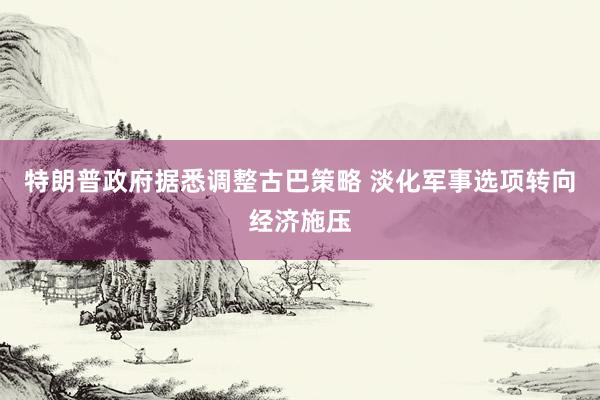特朗普政府据悉调整古巴策略 淡化军事选项转向经济施压
