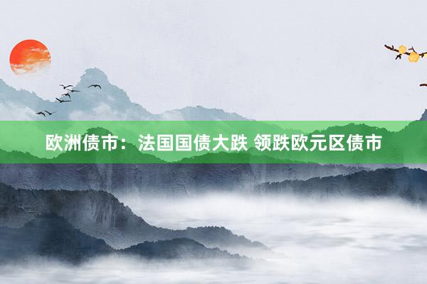 欧洲债市：法国国债大跌 领跌欧元区债市