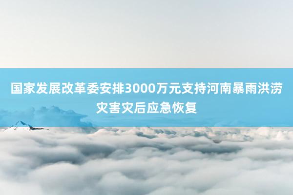 国家发展改革委安排3000万元支持河南暴雨洪涝灾害灾后应急恢复