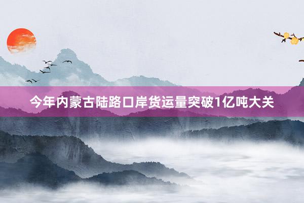 今年内蒙古陆路口岸货运量突破1亿吨大关