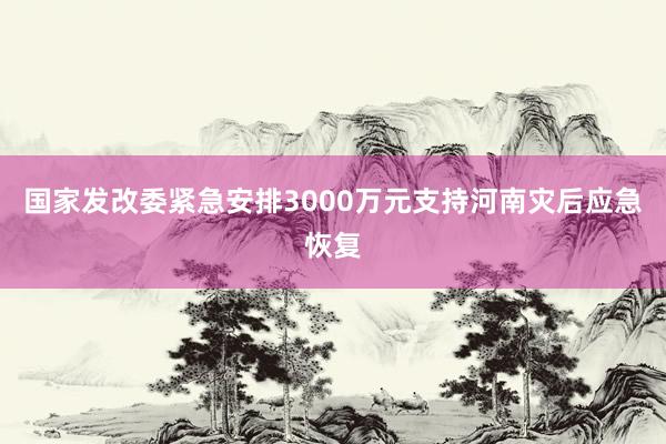 国家发改委紧急安排3000万元支持河南灾后应急恢复