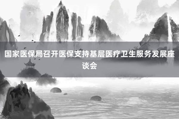 国家医保局召开医保支持基层医疗卫生服务发展座谈会
