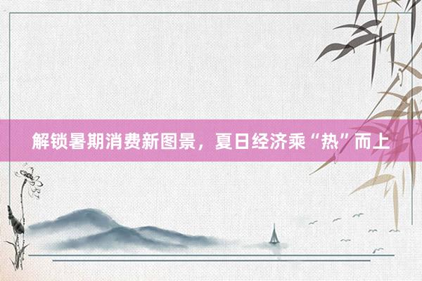 解锁暑期消费新图景，夏日经济乘“热”而上