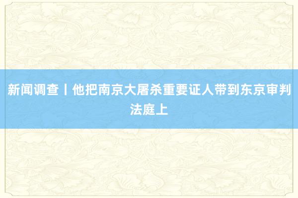新闻调查丨他把南京大屠杀重要证人带到东京审判法庭上