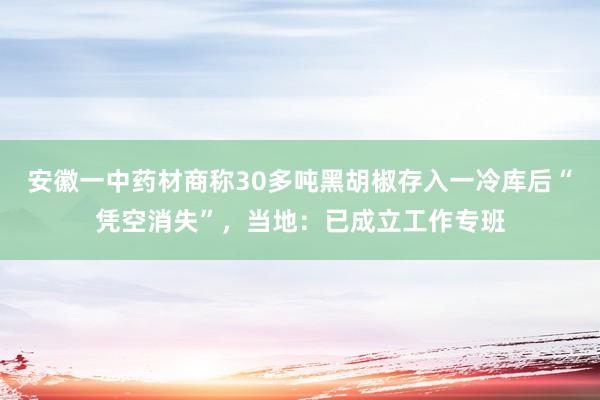 安徽一中药材商称30多吨黑胡椒存入一冷库后“凭空消失”，当地：已成立工作专班