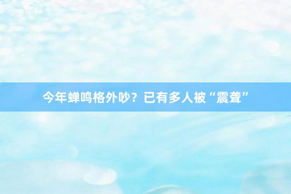 今年蝉鸣格外吵？已有多人被“震聋”