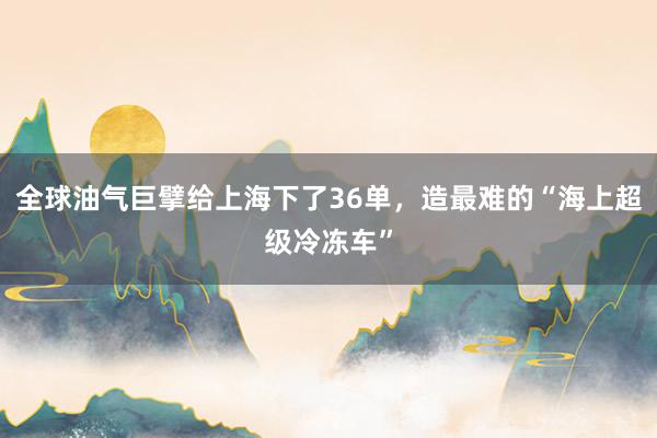 全球油气巨擘给上海下了36单，造最难的“海上超级冷冻车”