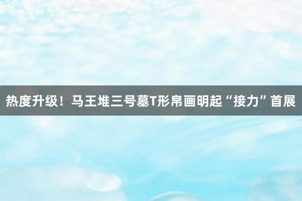 热度升级！马王堆三号墓T形帛画明起“接力”首展