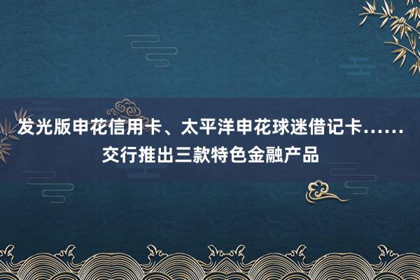 发光版申花信用卡、太平洋申花球迷借记卡……交行推出三款特色金融产品