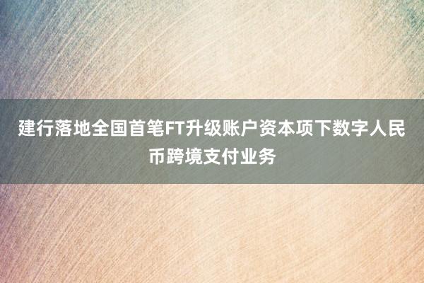 建行落地全国首笔FT升级账户资本项下数字人民币跨境支付业务