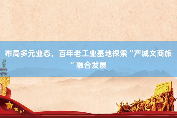 布局多元业态，百年老工业基地探索“产城文商旅”融合发展