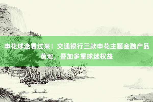 申花球迷看过来！交通银行三款申花主题金融产品落地，叠加多重球迷权益