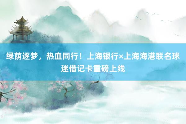 绿荫逐梦，热血同行！上海银行×上海海港联名球迷借记卡重磅上线