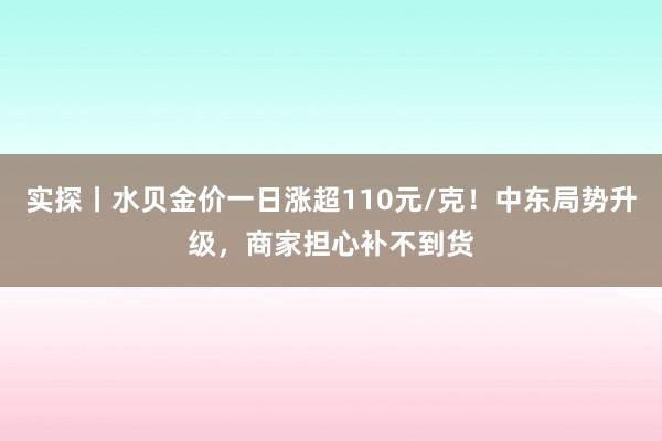 实探丨水贝金价一日涨超110元/克！中东局势升级，商家担心补不到货