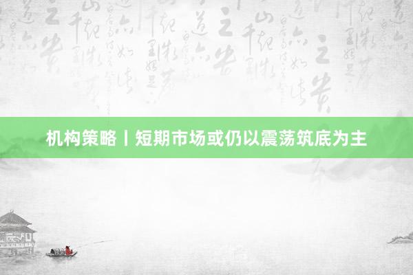 机构策略丨短期市场或仍以震荡筑底为主