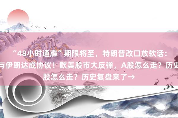 “48小时通牒”期限将至，特朗普改口放软话：非常有意向与伊朗达成协议！欧美股市大反弹，A股怎么走？历史复盘来了→