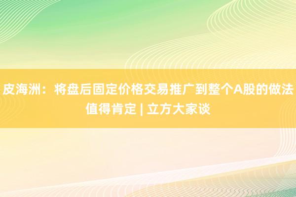 皮海洲：将盘后固定价格交易推广到整个A股的做法值得肯定 | 立方大家谈