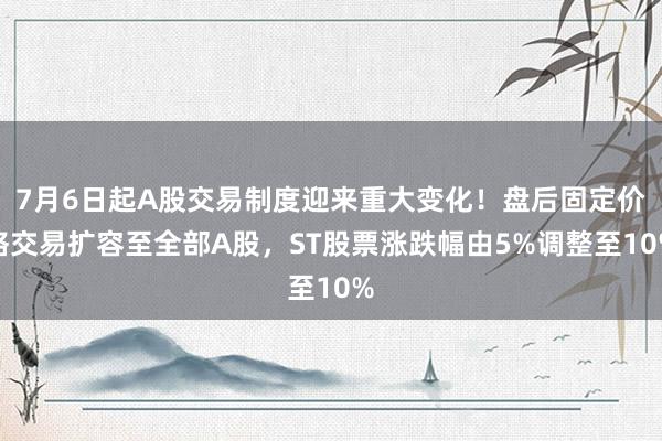 7月6日起A股交易制度迎来重大变化！盘后固定价格交易扩容至全部A股，ST股票涨跌幅由5%调整至10%