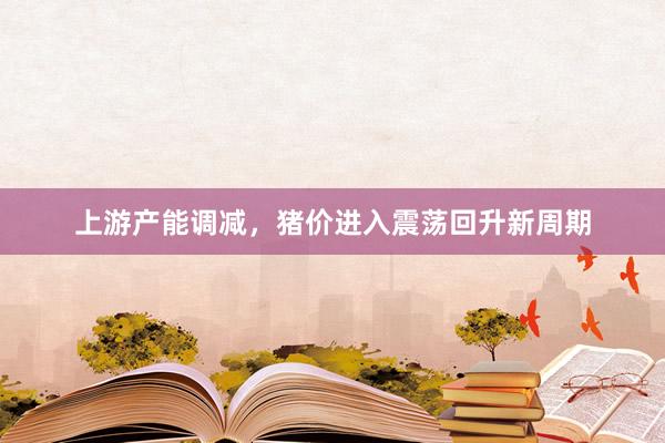 上游产能调减，猪价进入震荡回升新周期