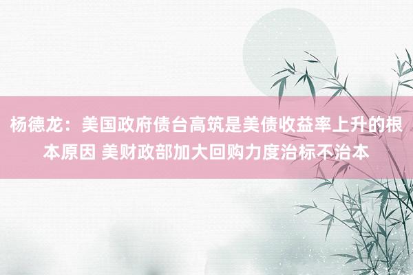杨德龙：美国政府债台高筑是美债收益率上升的根本原因 美财政部加大回购力度治标不治本