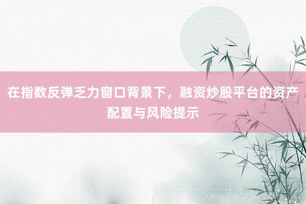 在指数反弹乏力窗口背景下，融资炒股平台的资产配置与风险提示
