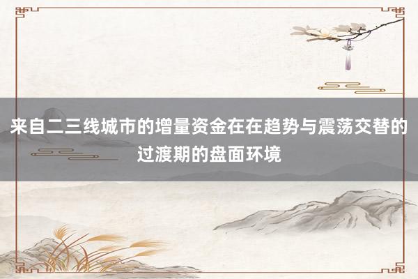 来自二三线城市的增量资金在在趋势与震荡交替的过渡期的盘面环境