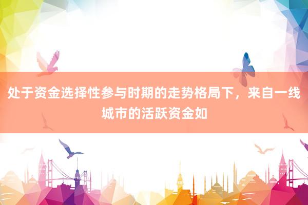 处于资金选择性参与时期的走势格局下，来自一线城市的活跃资金如