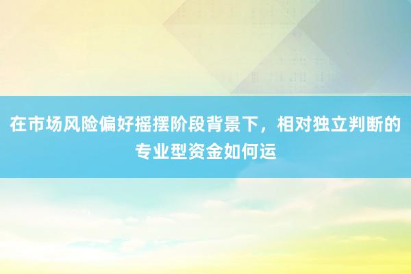 在市场风险偏好摇摆阶段背景下，相对独立判断的专业型资金如何运