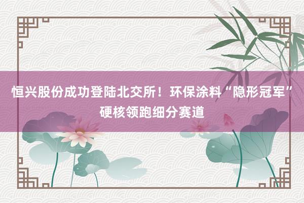 恒兴股份成功登陆北交所！环保涂料“隐形冠军”硬核领跑细分赛道