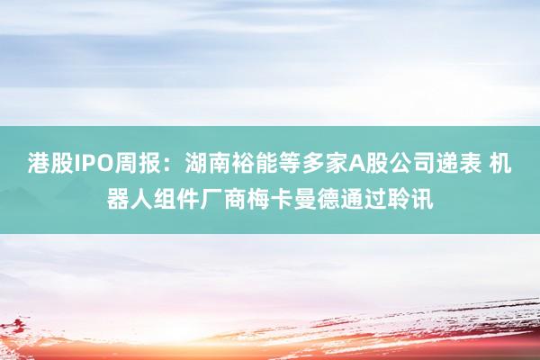 港股IPO周报：湖南裕能等多家A股公司递表 机器人组件厂商梅卡曼德通过聆讯