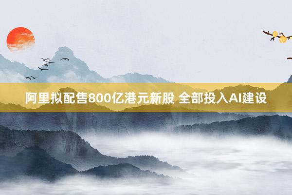 阿里拟配售800亿港元新股 全部投入AI建设