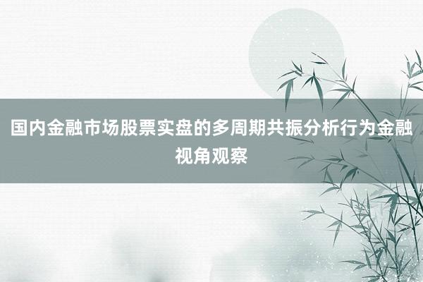 国内金融市场股票实盘的多周期共振分析行为金融视角观察