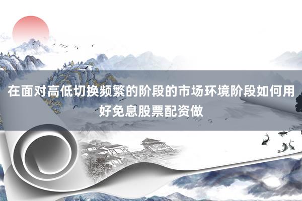 在面对高低切换频繁的阶段的市场环境阶段如何用好免息股票配资做