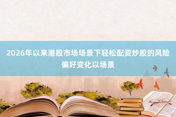 2026年以来港股市场场景下轻松配资炒股的风险偏好变化以场景