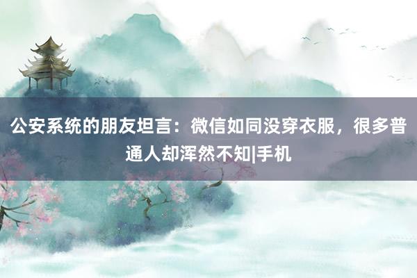 公安系统的朋友坦言：微信如同没穿衣服，很多普通人却浑然不知|手机