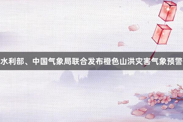 水利部、中国气象局联合发布橙色山洪灾害气象预警