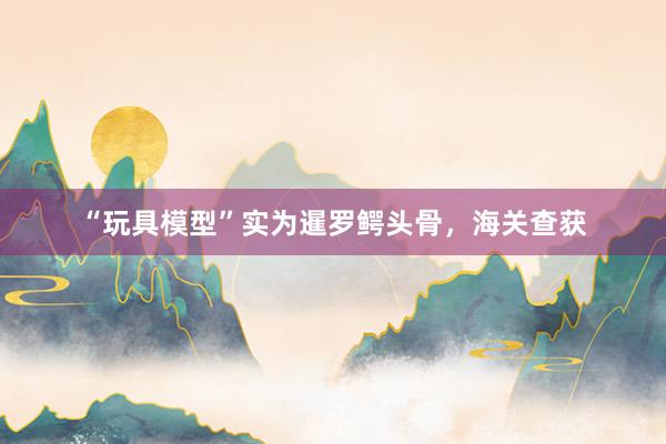 “玩具模型”实为暹罗鳄头骨，海关查获