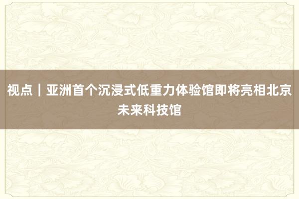 视点｜亚洲首个沉浸式低重力体验馆即将亮相北京未来科技馆