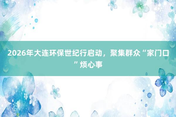 2026年大连环保世纪行启动，聚集群众“家门口”烦心事