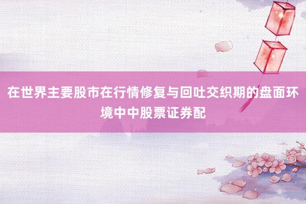 在世界主要股市在行情修复与回吐交织期的盘面环境中中股票证券配