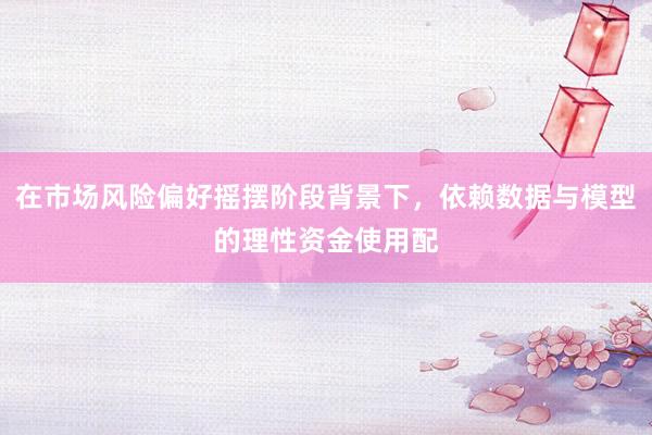 在市场风险偏好摇摆阶段背景下，依赖数据与模型的理性资金使用配