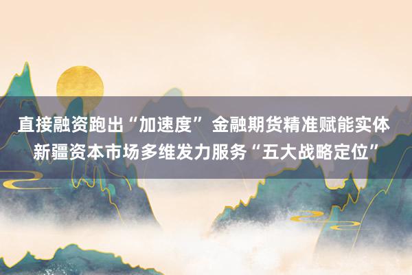 直接融资跑出“加速度” 金融期货精准赋能实体 新疆资本市场多维发力服务“五大战略定位”