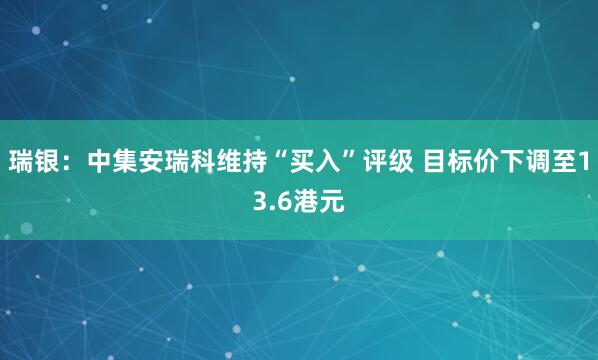 瑞银：中集安瑞科维持“买入”评级 目标价下调至13.6港元