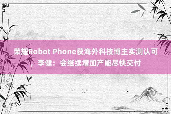 荣耀Robot Phone获海外科技博主实测认可，李健：会继续增加产能尽快交付