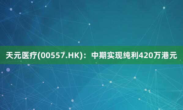 天元医疗(00557.HK)：中期实现纯利420万港元