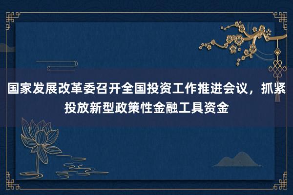 国家发展改革委召开全国投资工作推进会议，抓紧投放新型政策性金融工具资金