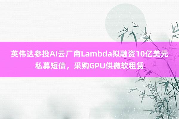英伟达参投AI云厂商Lambda拟融资10亿美元私募短债，采购GPU供微软租赁